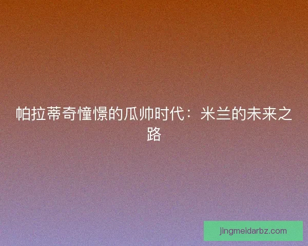 帕拉蒂奇憧憬的瓜帅时代:米兰的未来之路 帕拉蒂奇憧憬的瓜帅时代:米兰的未来之路