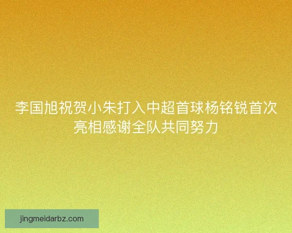 李国旭祝贺小朱打入中超首球杨铭锐首次亮相感谢全队共同努力 李国旭祝贺小朱打入中超首球杨铭锐首次亮相感谢全队共同努力