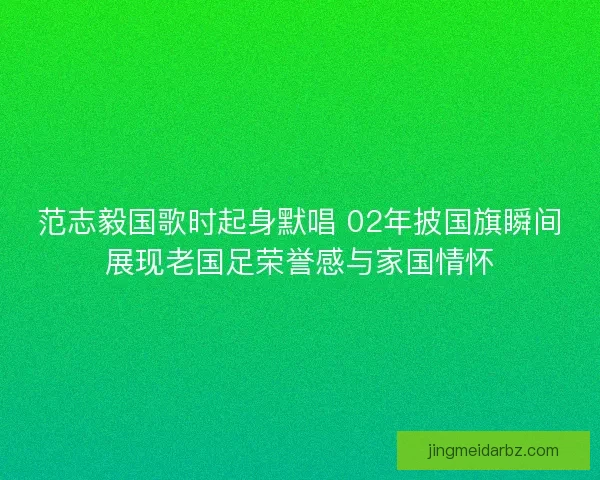 范志毅国歌时起身默唱 02年披国旗瞬间展现老国足荣誉感与家国情怀