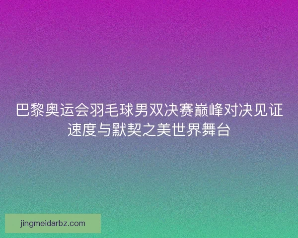 巴黎奥运会羽毛球男双决赛巅峰对决见证速度与默契之美世界舞台