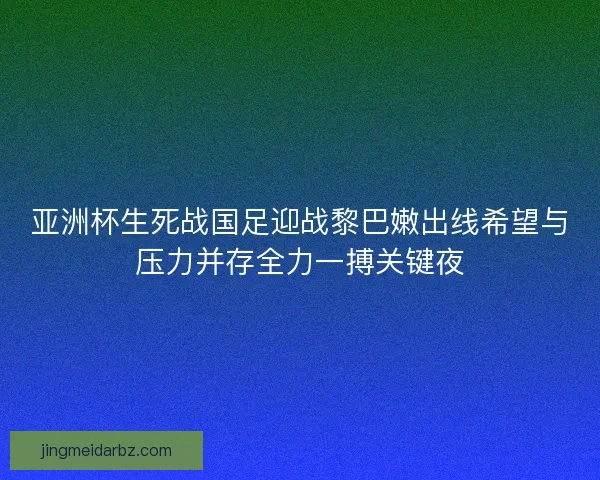 亚洲杯生死战国足迎战黎巴嫩出线希望与压力并存全力一搏关键夜