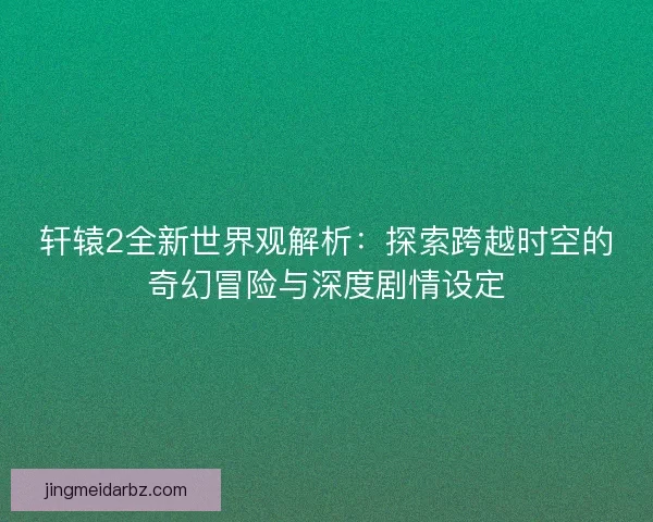 轩辕2全新世界观解析：探索跨越时空的奇幻冒险与深度剧情设定