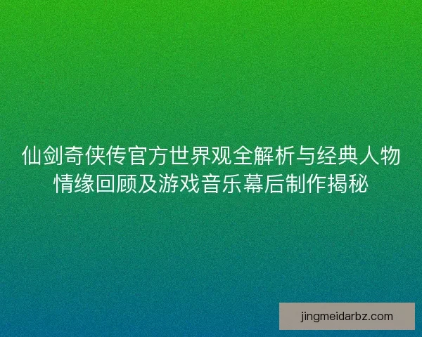 仙剑奇侠传官方世界观全解析与经典人物情缘回顾及游戏音乐幕后制作揭秘