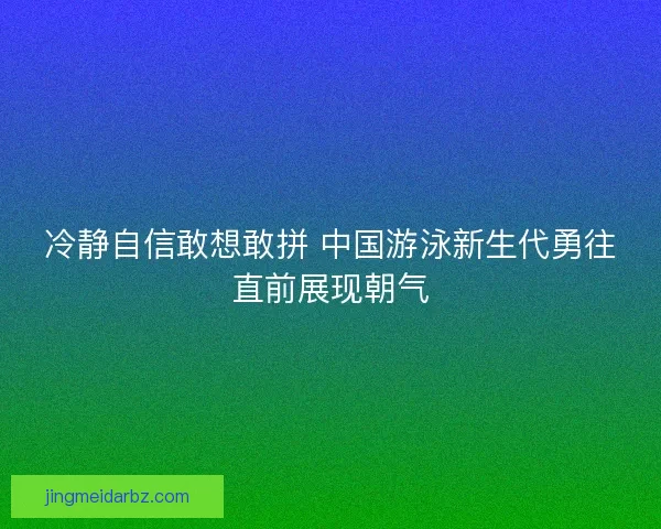 冷静自信敢想敢拼 中国游泳新生代勇往直前展现朝气