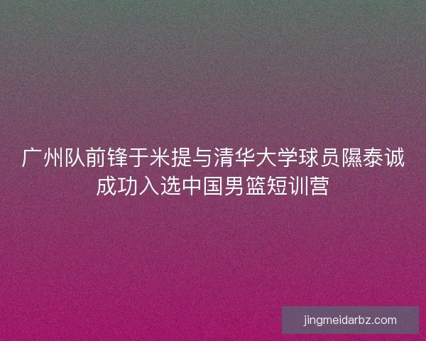 广州队前锋于米提与清华大学球员隰泰诚成功入选中国男篮短训营
