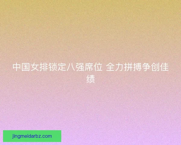 中国女排锁定八强席位 全力拼搏争创佳绩