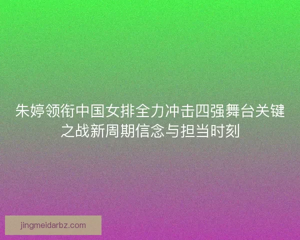 朱婷领衔中国女排全力冲击四强舞台关键之战新周期信念与担当时刻