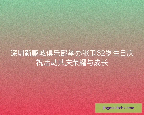 深圳新鹏城俱乐部举办张卫32岁生日庆祝活动共庆荣耀与成长
