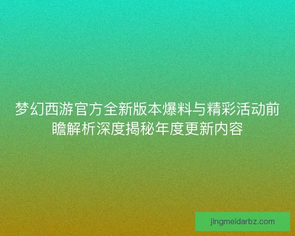 梦幻西游官方全新版本爆料与精彩活动前瞻解析深度揭秘年度更新内容