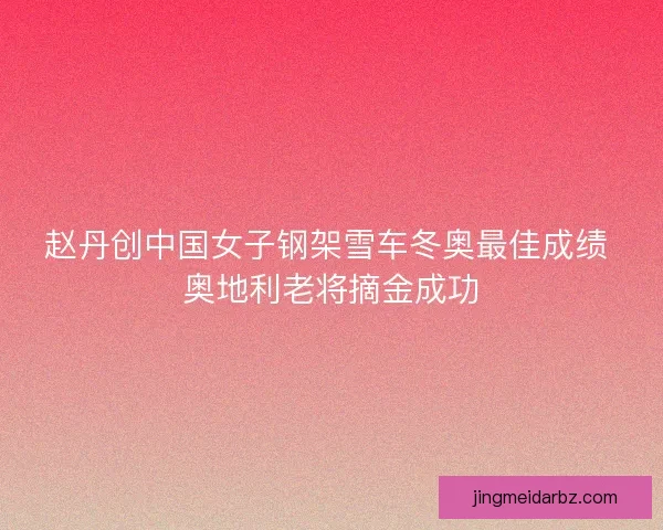 赵丹创中国女子钢架雪车冬奥最佳成绩 奥地利老将摘金成功