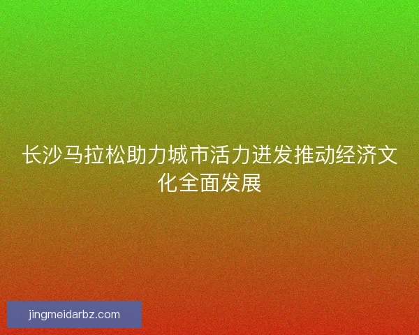 长沙马拉松助力城市活力迸发推动经济文化全面发展 长沙马拉松助力城市活力迸发推动经济文化全面发展