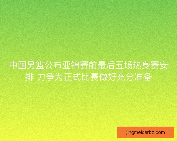 中国男篮公布亚锦赛前最后五场热身赛安排 力争为正式比赛做好充分准备