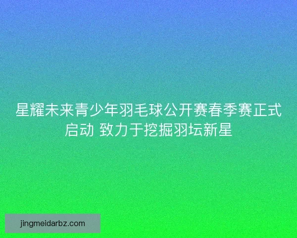 星耀未来青少年羽毛球公开赛春季赛正式启动 致力于挖掘羽坛新星 星耀未来青少年羽毛球公开赛春季赛正式启动 致力于挖掘羽坛新星