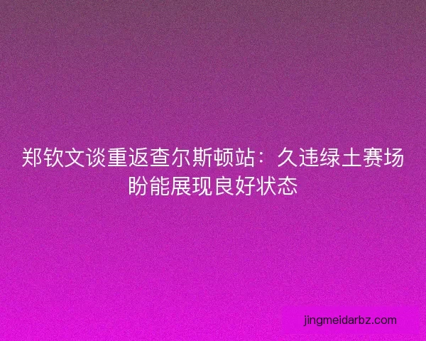 郑钦文谈重返查尔斯顿站：久违绿土赛场盼能展现良好状态