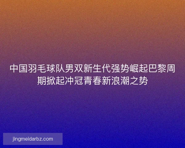 中国羽毛球队男双新生代强势崛起巴黎周期掀起冲冠青春新浪潮之势