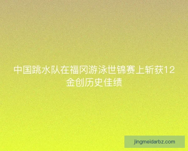 中国跳水队在福冈游泳世锦赛上斩获12金创历史佳绩