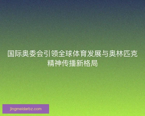 国际奥委会引领全球体育发展与奥林匹克精神传播新格局