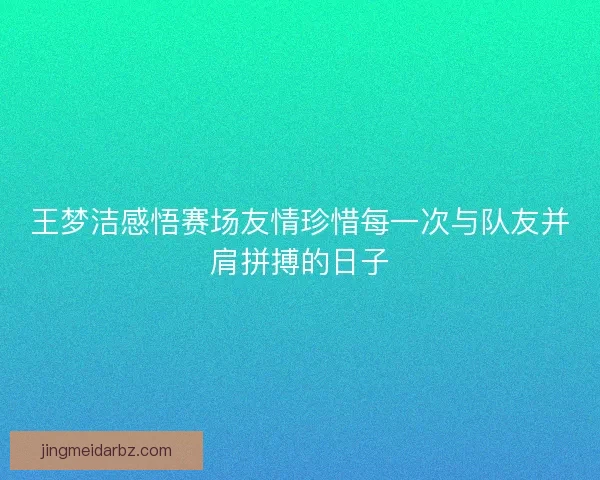 王梦洁感悟赛场友情珍惜每一次与队友并肩拼搏的日子