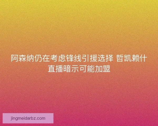 阿森纳仍在考虑锋线引援选择 哲凯赖什直播暗示可能加盟