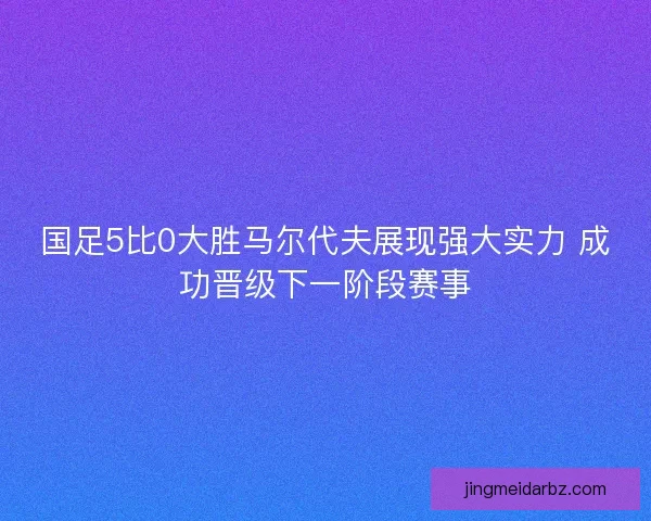 国足5比0大胜马尔代夫展现强大实力 成功晋级下一阶段赛事 国足5比0大胜马尔代夫展现强大实力 成功晋级下一阶段赛事
